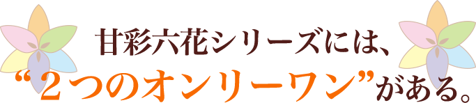 甘彩六花シリーズには、“２つのオンリーワン”がある。